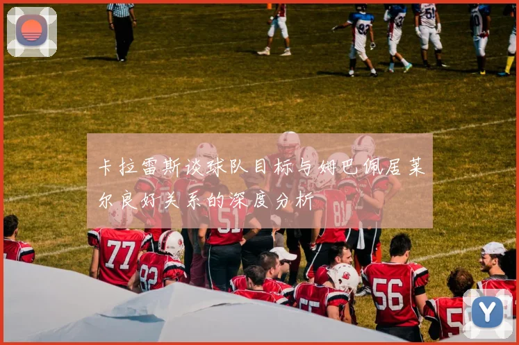 卡拉雷斯谈球队目标与姆巴佩居莱尔良好关系的深度分析