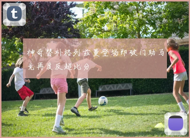 神奇替补格列兹曼登场即破门助马竞再度反超比分
