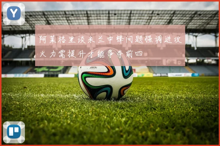 阿莱格里谈米兰中锋问题强调进攻火力需提升才能争夺前四