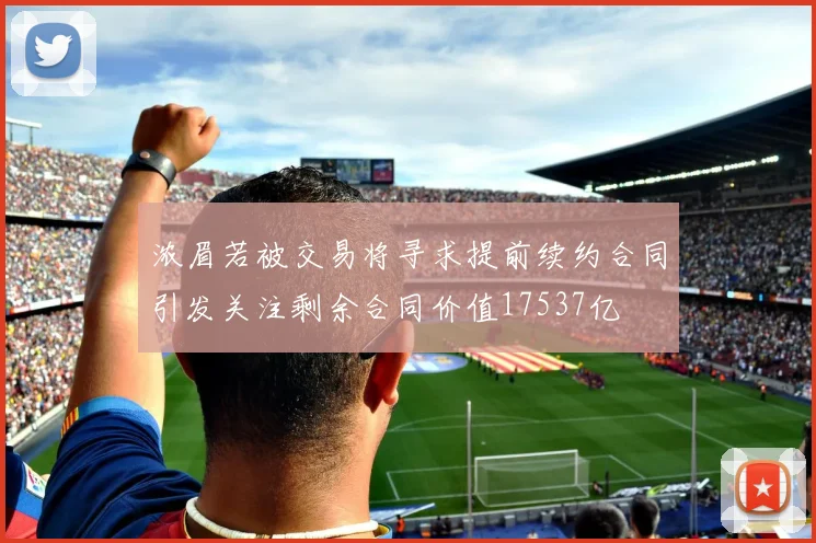 浓眉若被交易将寻求提前续约合同引发关注剩余合同价值17537亿