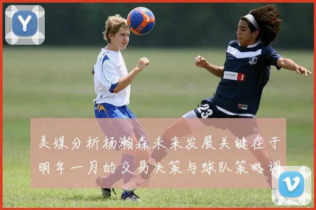 美媒分析杨瀚森未来发展关键在于明年一月的交易决策与球队策略调整