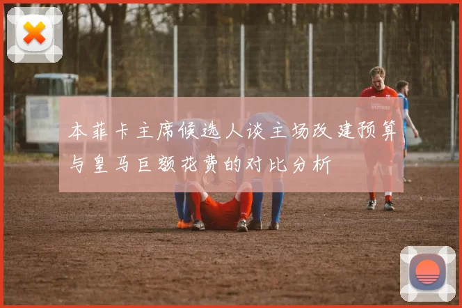 本菲卡主席候选人谈主场改建预算与皇马巨额花费的对比分析