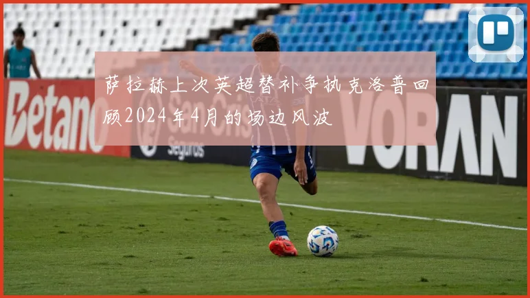 萨拉赫上次英超替补争执克洛普回顾2024年4月的场边风波