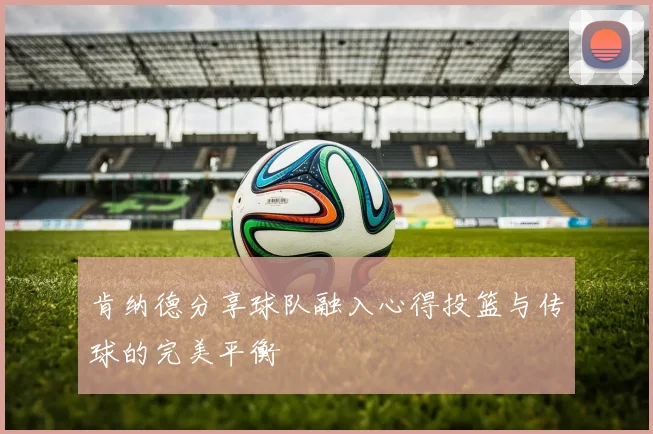 肯纳德分享球队融入心得投篮与传球的完美平衡