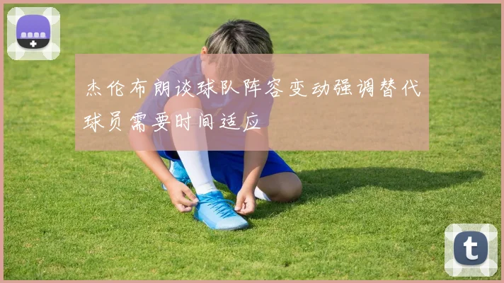 杰伦布朗谈球队阵容变动强调替代球员需要时间适应