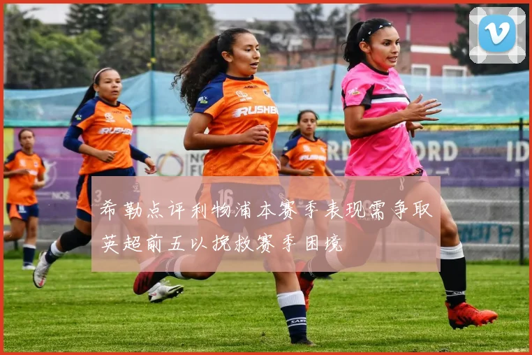 希勒点评利物浦本赛季表现需争取英超前五以挽救赛季困境